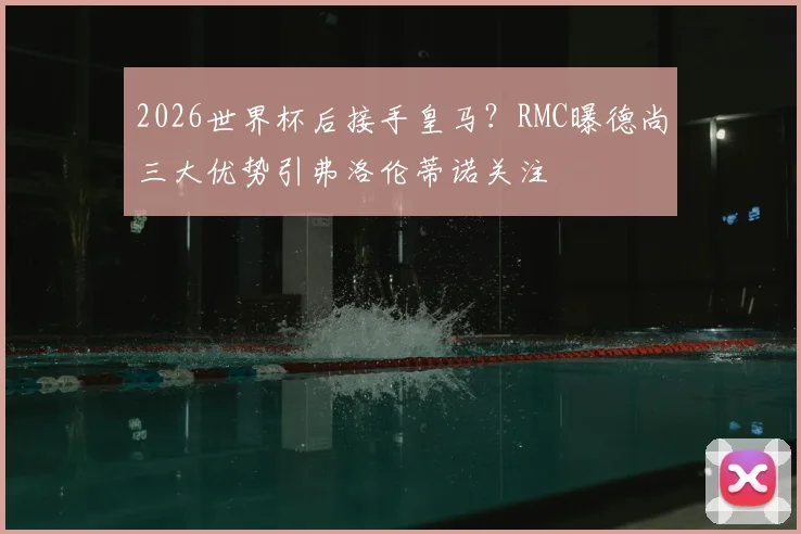 2026世界杯后接手皇马?RMC曝德尚三大优势引弗洛伦蒂诺关注