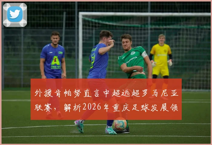外援肯帕努直言中超远超罗马尼亚联赛,解析2026年重庆足球发展领先的深层原因
