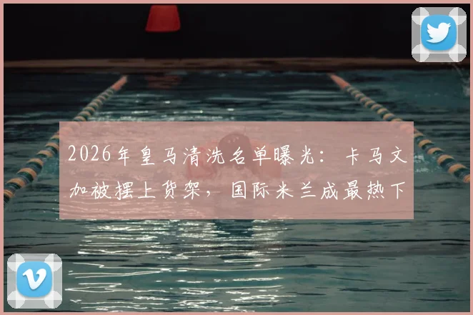 2026年皇马清洗名单曝光：卡马文加被摆上货架，国际米兰成最热下家，转会费成关键