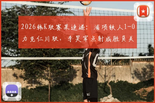 2026韩K联赛果速递:浦项铁人1-0力克仁川联,李昊宰点射成胜负关键手