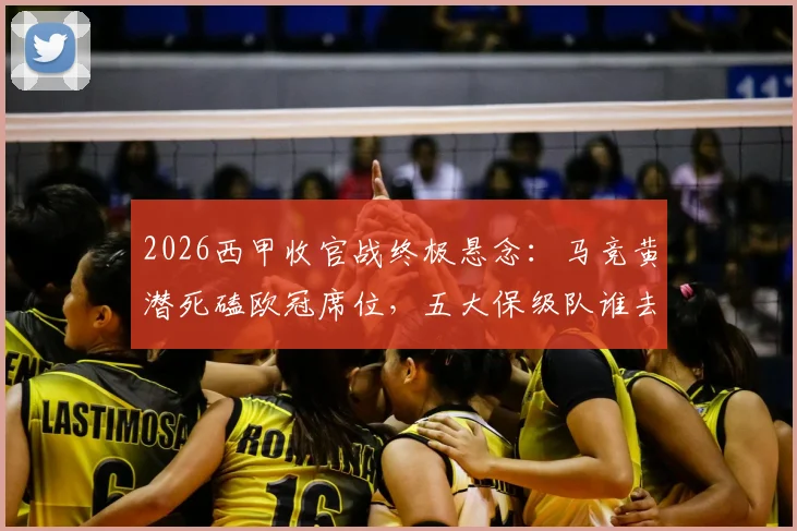 2026西甲收官战终极悬念：马竞黄潜死磕欧冠席位，五大保级队谁去谁留？附末轮对阵深度解读
