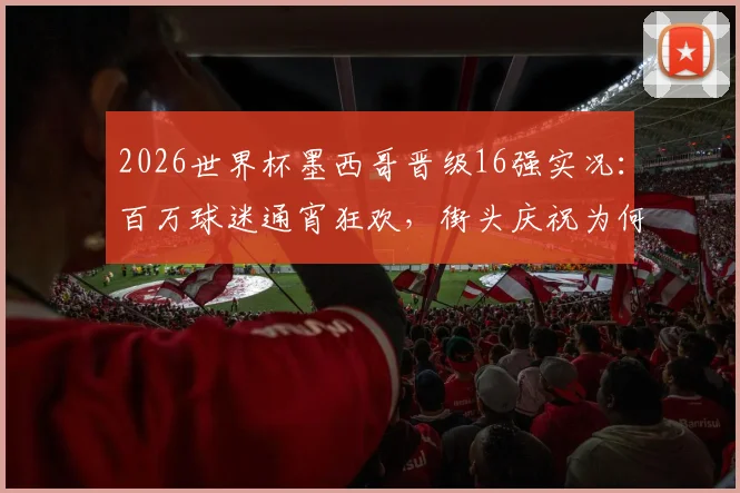 2026世界杯墨西哥晋级16强实况：百万球迷通宵狂欢，街头庆祝为何如此夸张？深度解析足球文化影响力