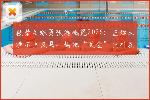被禁足球员张浩喊冤2026：坚称未涉不当交易，错把“奖金”当补发薪资