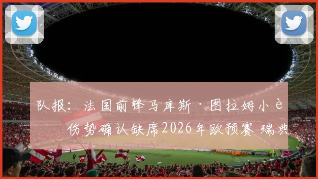 队报:法国前锋马库斯·图拉姆小腿伤势确认缺席2026年欧预赛 瑞典队对阵法国队阵容分析及后续影响解读